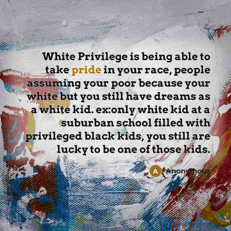 “White Privilege is being able to take pride in your race, people assuming your poor because your white but you still have dreams as a white kid. ex:only white kid at a suburban school filled with privileged black kids, you still are lucky to be one of those kids.” quote by Anonymous