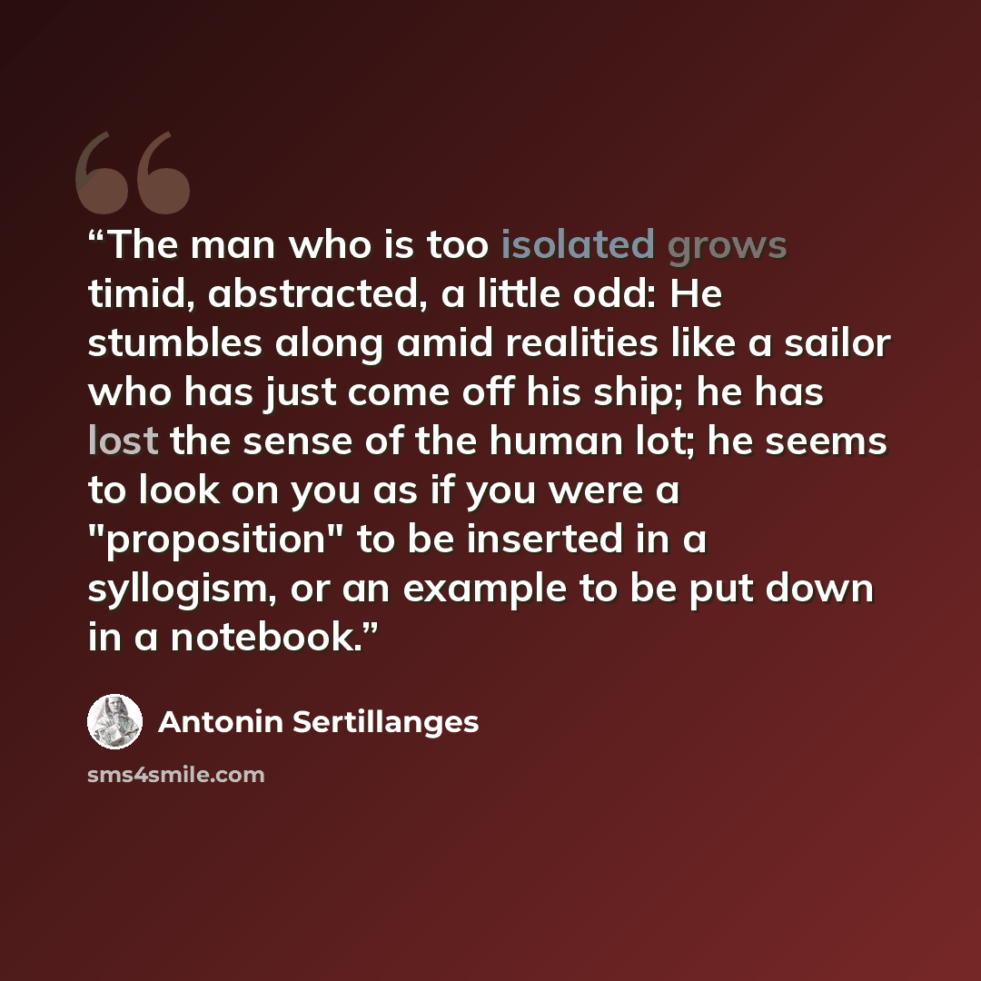 “The man who is too isolated grows timid, abstracted, a little odd: He stumbles along amid realities like a sailor who has just come off his ship; he has lost the sense of the human lot; he seems to look on you as if you were a "proposition" to be inserted in a syllogism, or an example to be put…” quote by Antonin Sertillanges