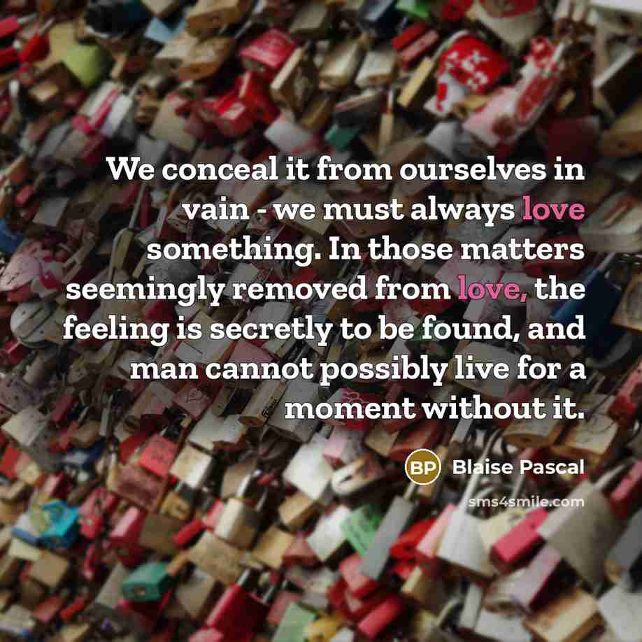 “We conceal it from ourselves in vain - we must always love something. In those matters seemingly removed from love, the feeling is secretly to be found, and man cannot possibly live for a moment without it.” quote by Blaise Pascal