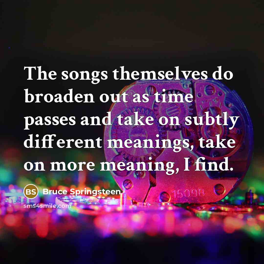 “The songs themselves do broaden out as time passes and take on subtly different meanings, take on more meaning, I find.” quote by Bruce Springsteen