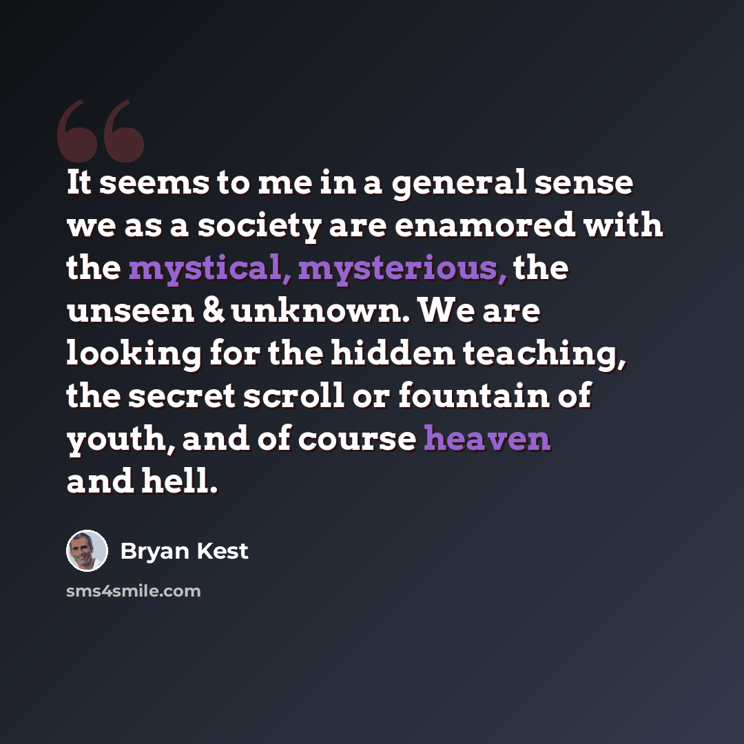 “It seems to me in a general sense we as a society are enamored with the mystical, mysterious, the unseen & unknown. We are looking for the hidden teaching, the secret scroll or fountain of youth, and of course heaven and hell.” quote by Bryan Kest