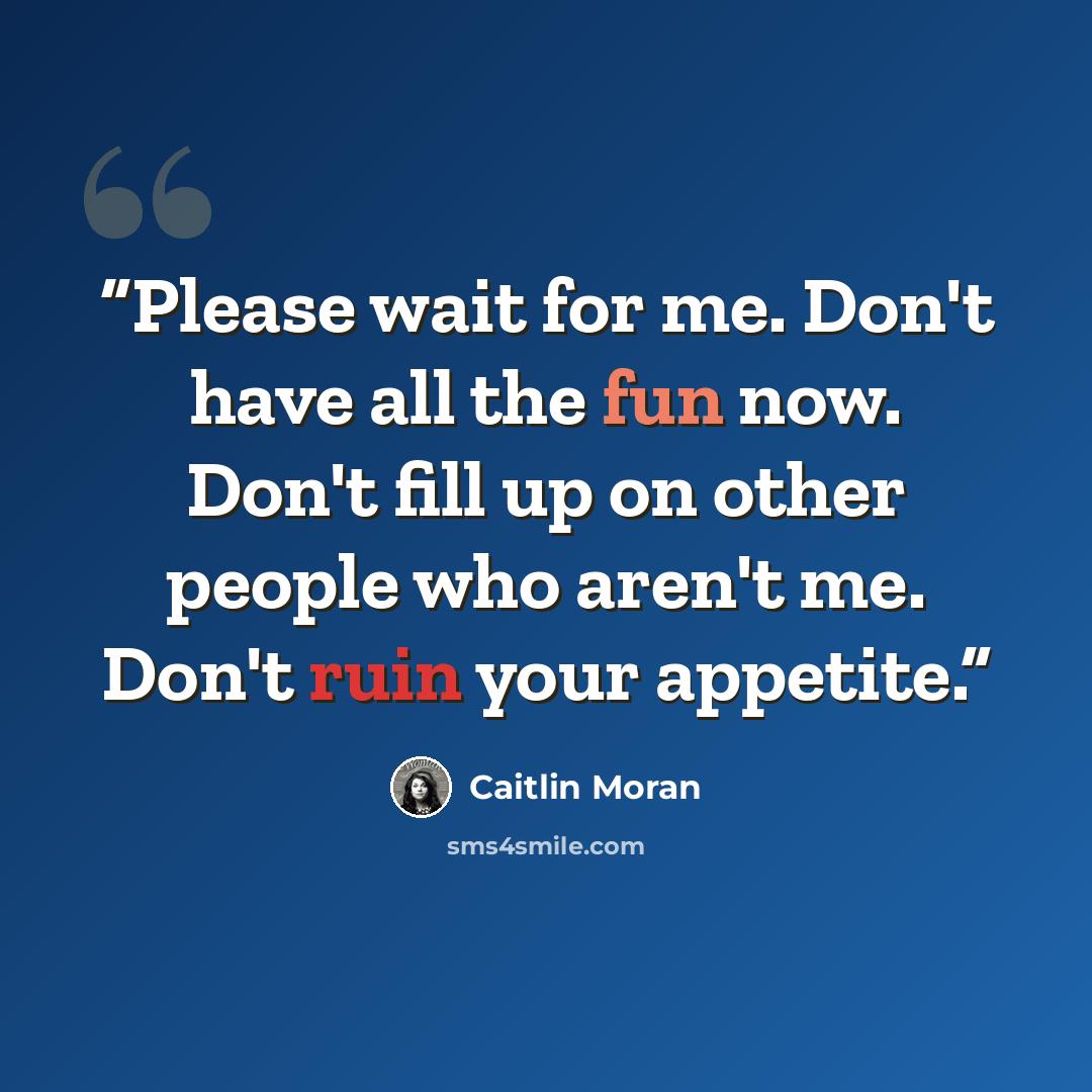 “Please wait for me. Don't have all the fun now. Don't fill up on other people who aren't me. Don't ruin your appetite.” quote by Caitlin Moran