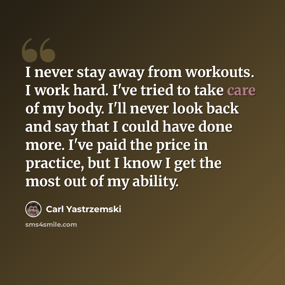 “I never stay away from workouts. I work hard. I've tried to take care of my body. I'll never look back and say that I could have done more. I've paid the price in practice, but I know I get the most out of my ability.” quote by Carl Yastrzemski