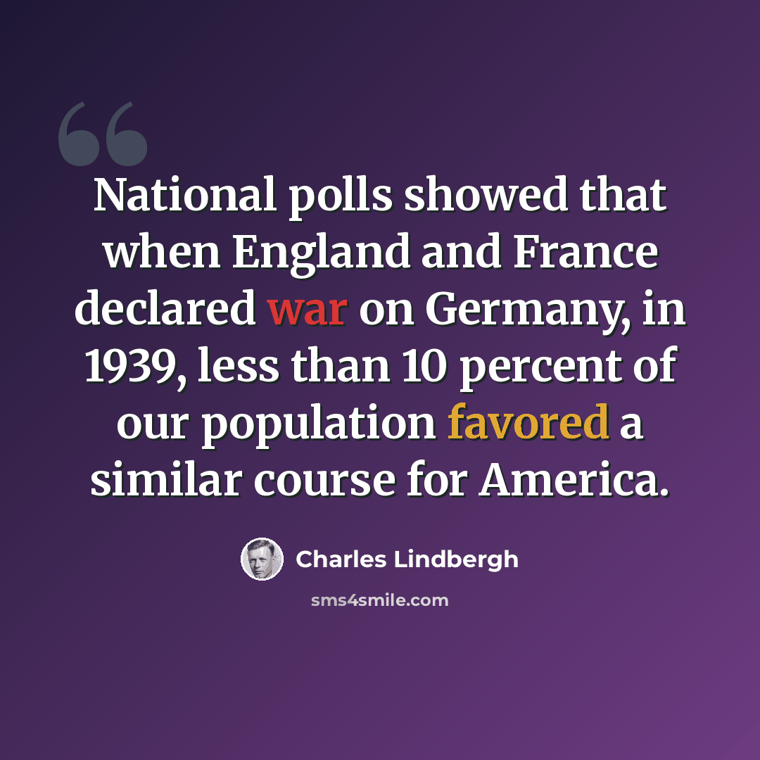 “National polls showed that when England and France declared war on Germany, in 1939, less than 10 percent of our population favored a similar course for America.” quote by Charles Lindbergh