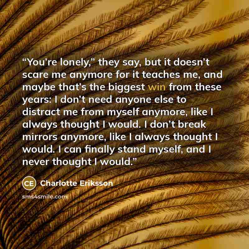 “You’re lonely,” they say, but it doesn’t scare me anymore for it teaches me, and maybe that’s the biggest win from these years: I don’t need anyone else to distract me from myself anymore, like I always thought I would. I don’t break mirrors anymore, like I always thought I would. I can finally…” quote by Charlotte Eriksson