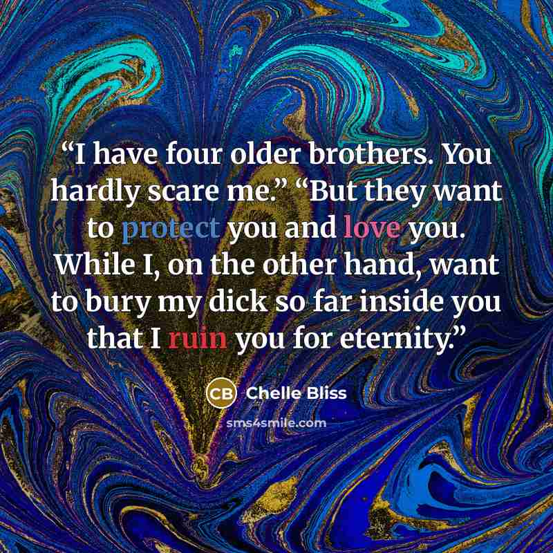 “I have four older brothers. You hardly scare me.” “But they want to protect you and love you. While I, on the other hand, want to bury my dick so far inside you that I ruin you for eternity.” quote by Chelle Bliss
