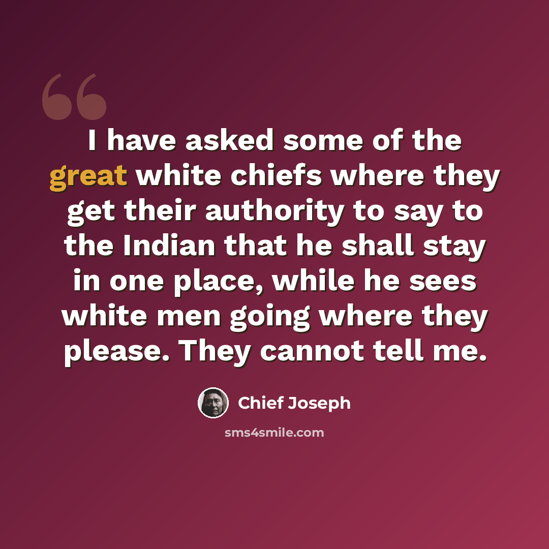 “I have asked some of the great white chiefs where they get their authority to say to the Indian that he shall stay in one place, while he sees white men going where they please. They cannot tell me.” quote by Chief Joseph