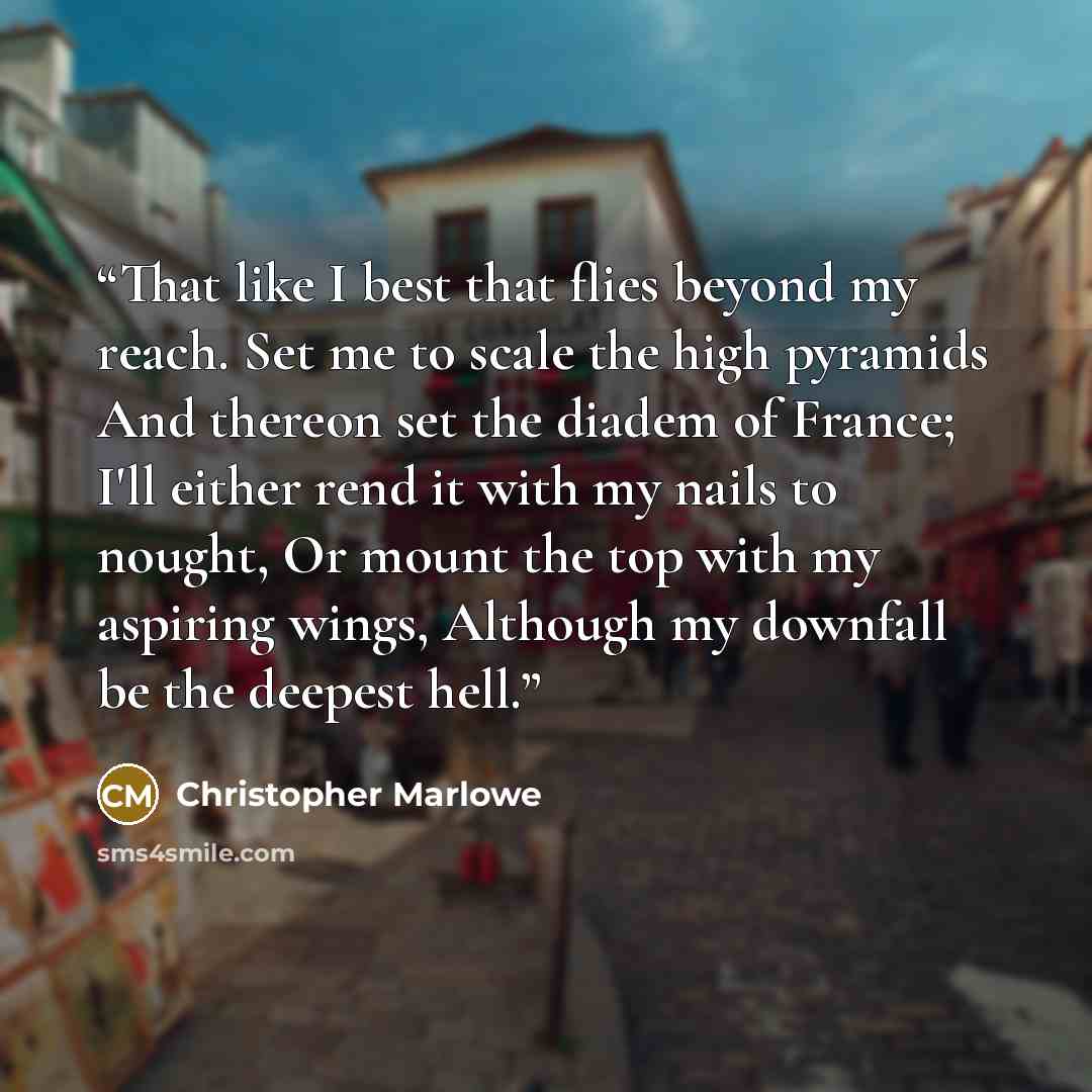“That like I best that flies beyond my reach. Set me to scale the high pyramids And thereon set the diadem of France; I'll either rend it with my nails to nought, Or mount the top with my aspiring wings, Although my downfall be the deepest hell.” quote by Christopher Marlowe