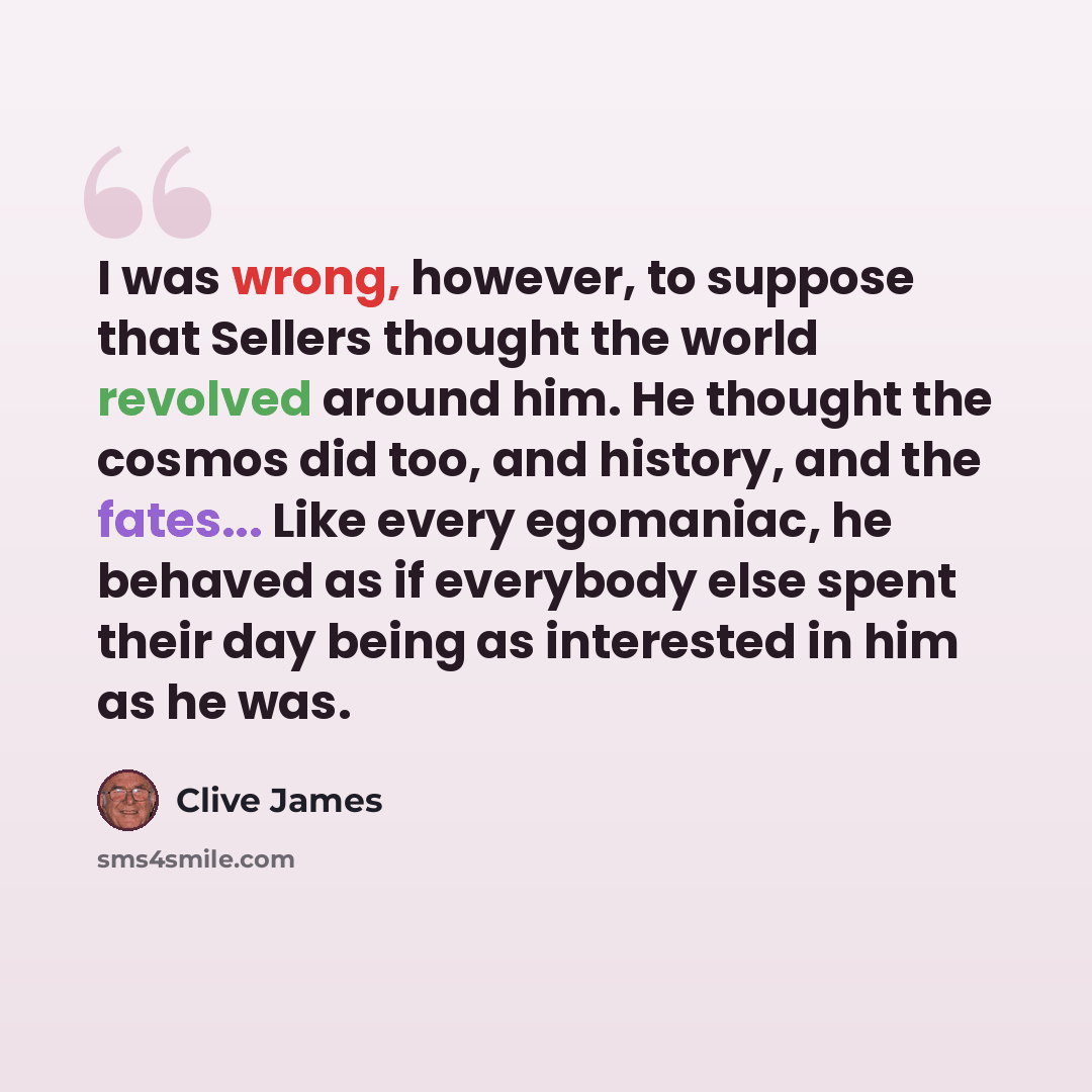 “I was wrong, however, to suppose that Sellers thought the world revolved around him. He thought the cosmos did too, and history, and the fates... Like every egomaniac, he behaved as if everybody else spent their day being as interested in him as he was.” quote by Clive James