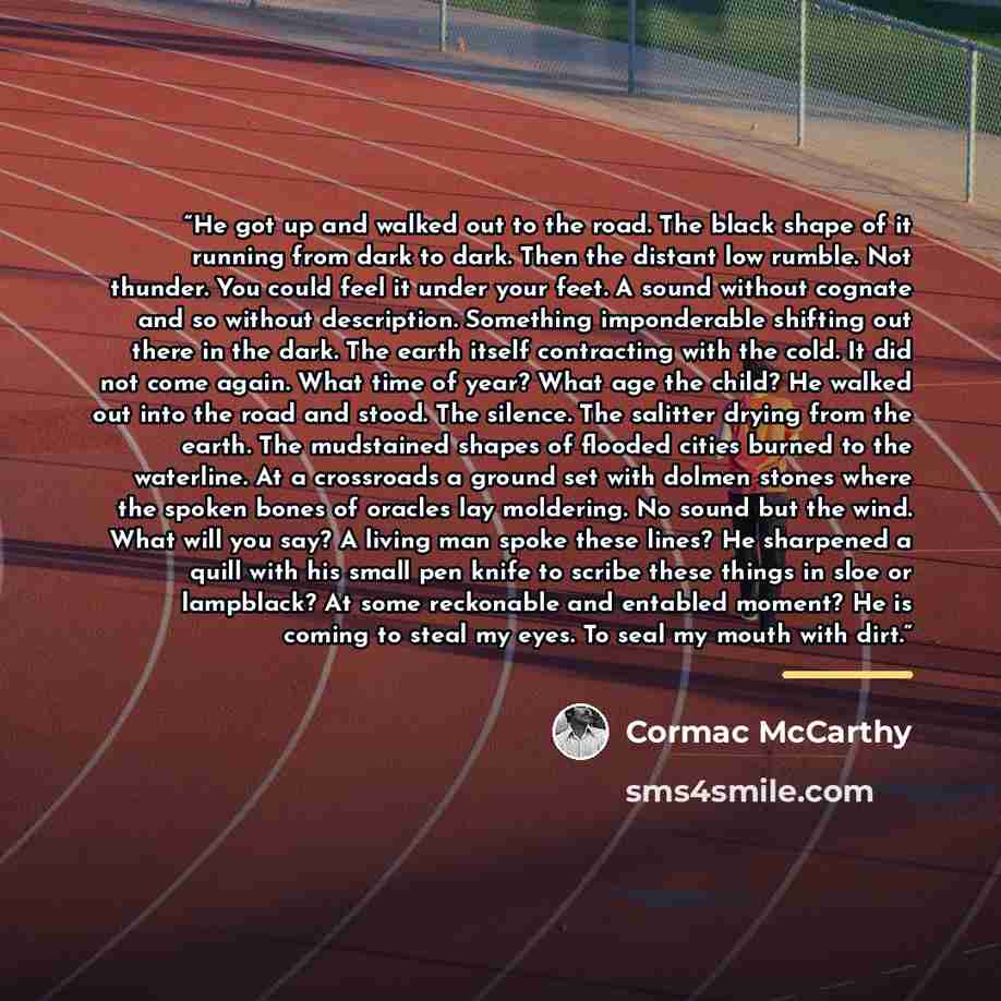 “He got up and walked out to the road. The black shape of it running from dark to dark. Then the distant low rumble. Not thunder. You could feel it under your feet. A sound without cognate and so without description. Something imponderable shifting out there in the dark. The earth itself…” quote by Cormac McCarthy