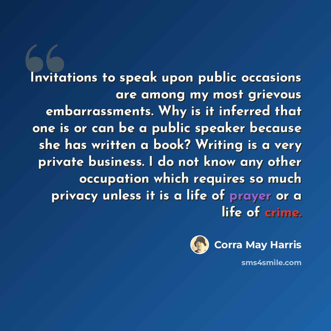 “Invitations to speak upon public occasions are among my most grievous embarrassments. Why is it inferred that one is or can be a public speaker because she has written a book? Writing is a very private business. I do not know any other occupation which requires so much privacy unless it is a life…” quote by Corra May Harris