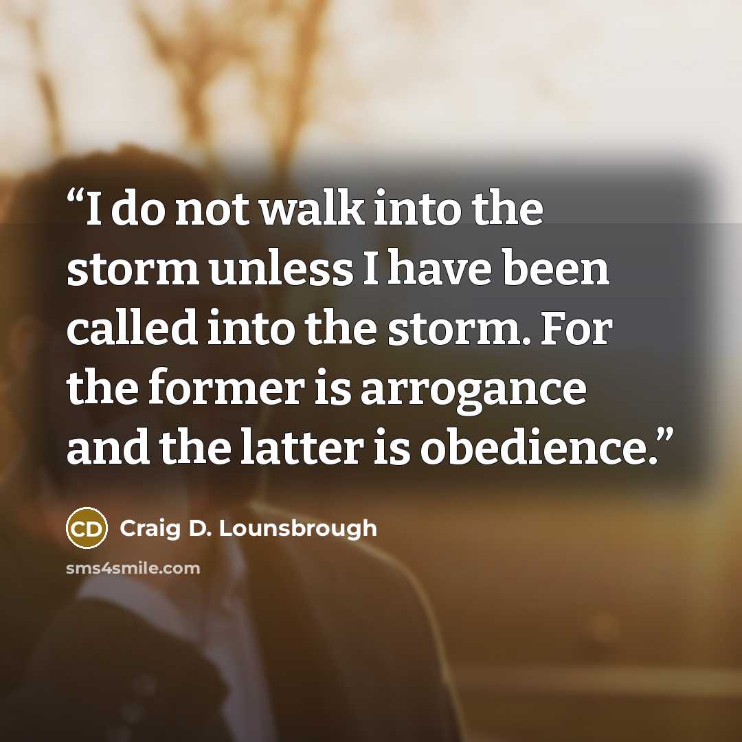 “I do not walk into the storm unless I have been called into the storm. For the former is arrogance and the latter is obedience.” quote by Craig D. Lounsbrough