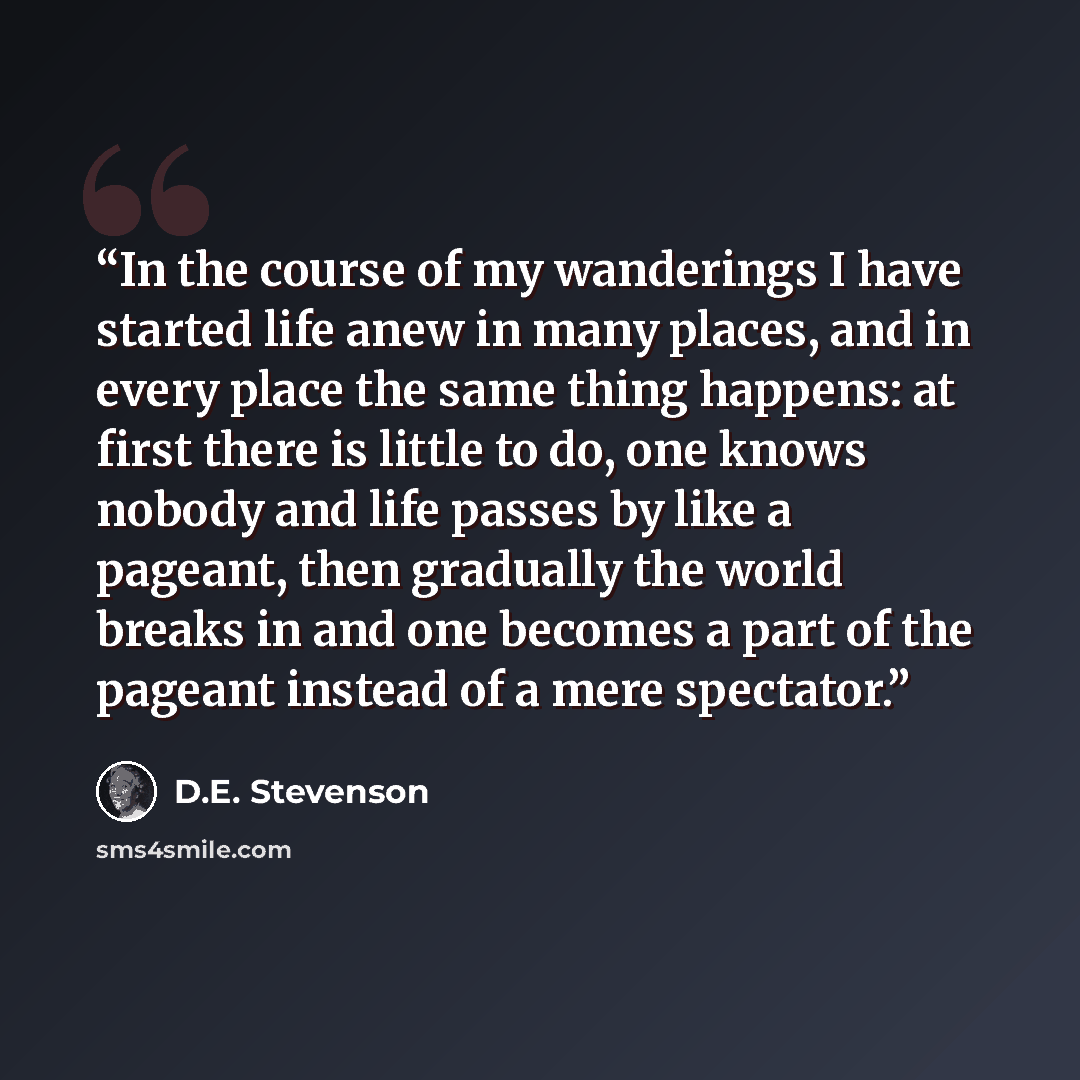 “In the course of my wanderings I have started life anew in many places, and in every place the same thing happens: at first there is little to do, one knows nobody and life passes by like a pageant, then gradually the world breaks in and one becomes a part of the pageant instead of a mere spectator.” quote by D.E. Stevenson