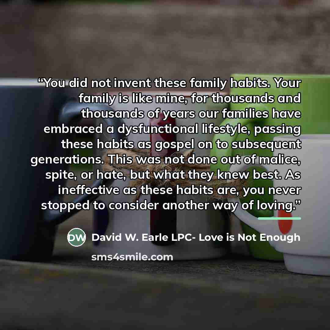 “You did not invent these family habits. Your family is like mine, for thousands and thousands of years our families have embraced a dysfunctional lifestyle, passing these habits as gospel on to subsequent generations. This was not done out of malice, spite, or hate, but what they knew best. As…” quote by David W. Earle LPC- Love is Not Enough
