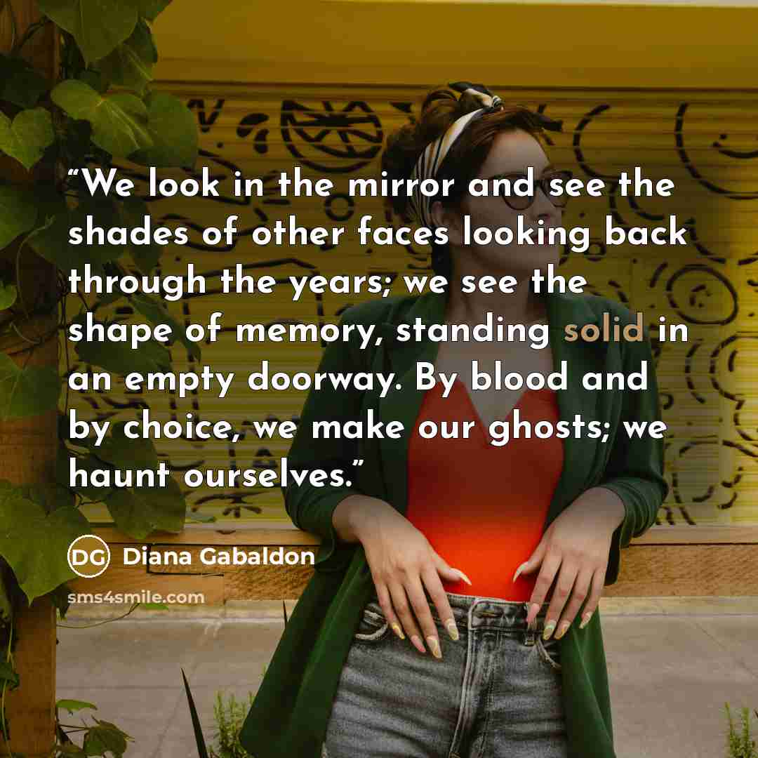 “We look in the mirror and see the shades of other faces looking back through the years; we see the shape of memory, standing solid in an empty doorway. By blood and by choice, we make our ghosts; we haunt ourselves.” quote by Diana Gabaldon