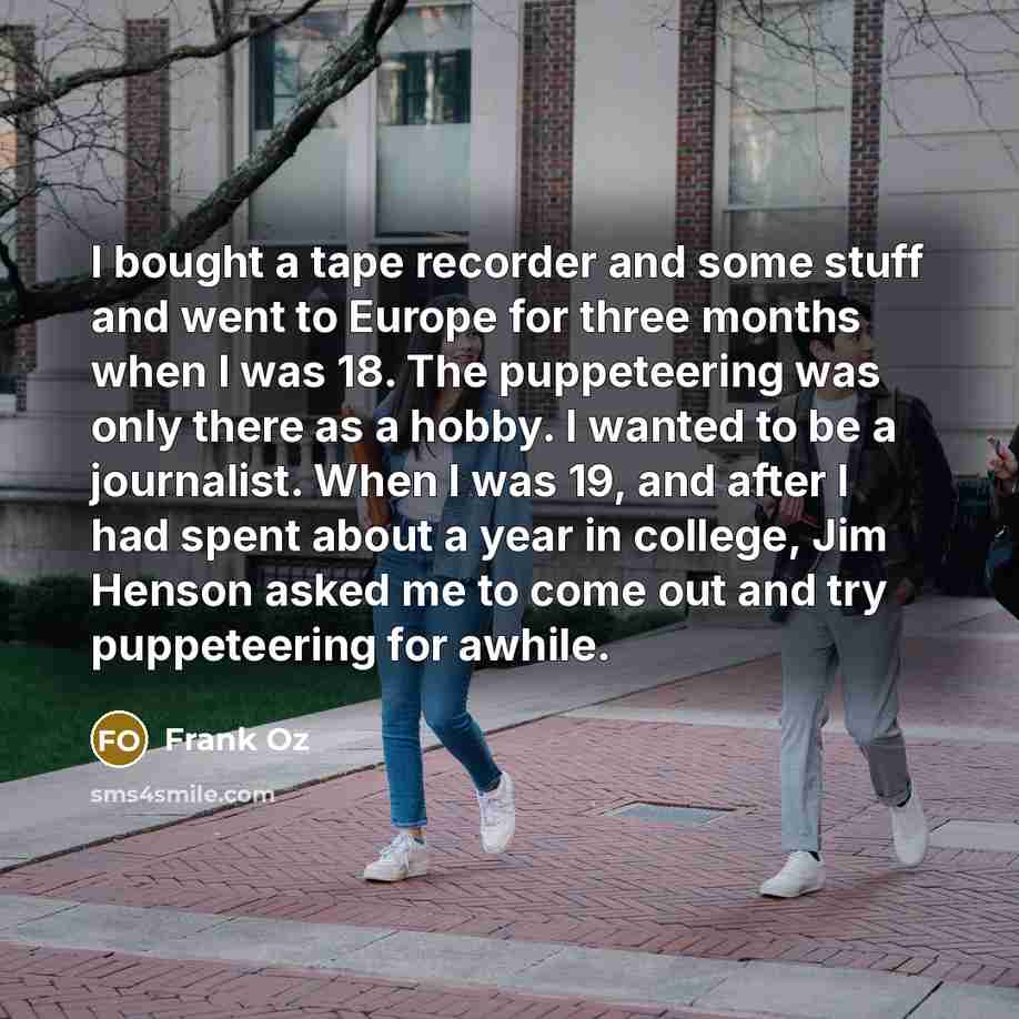 “I bought a tape recorder and some stuff and went to Europe for three months when I was 18. The puppeteering was only there as a hobby. I wanted to be a journalist. When I was 19, and after I had spent about a year in college, Jim Henson asked me to come out and try puppeteering for awhile.” quote by Frank Oz