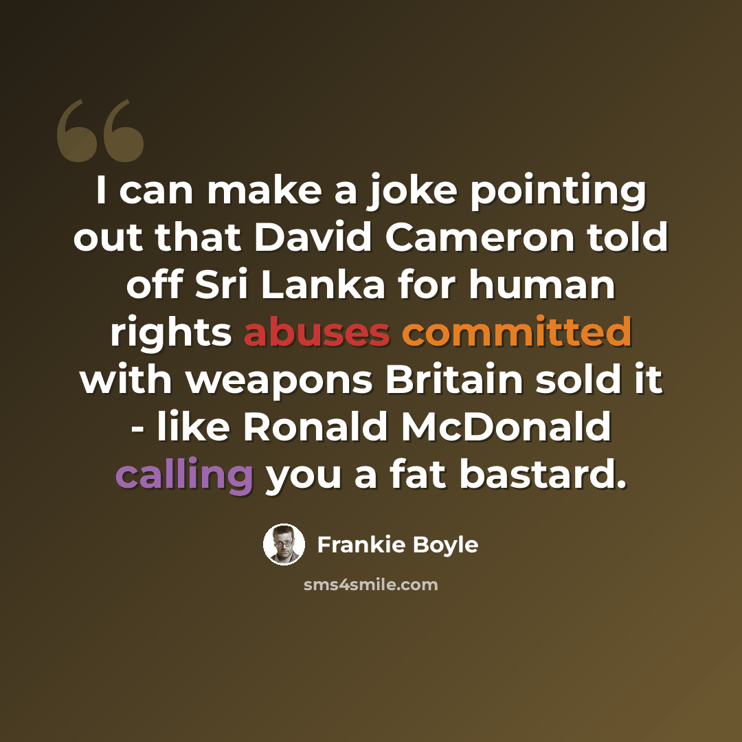 “I can make a joke pointing out that David Cameron told off Sri Lanka for human rights abuses committed with weapons Britain sold it - like Ronald McDonald calling you a fat bastard.” quote by Frankie Boyle