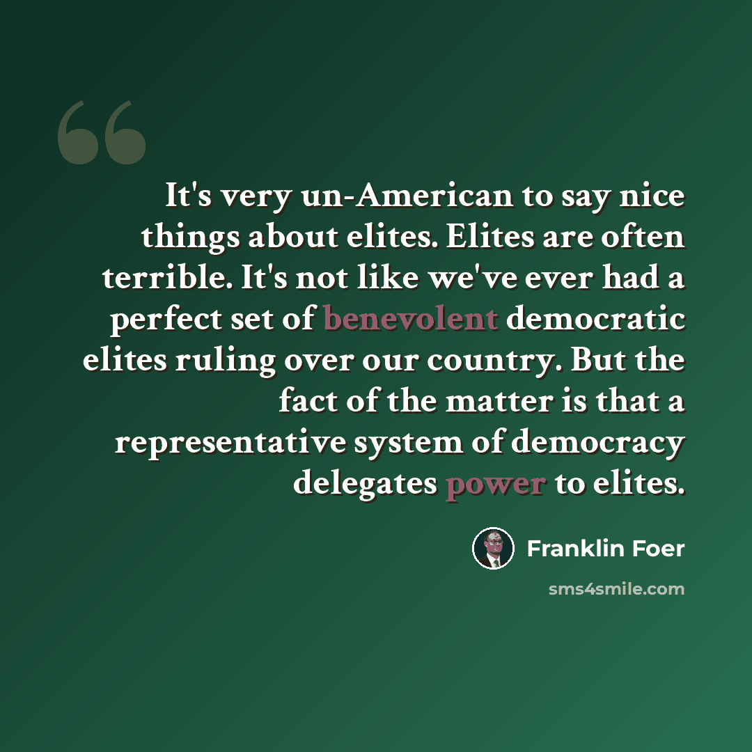 “It's very un-American to say nice things about elites. Elites are often terrible. It's not like we've ever had a perfect set of benevolent democratic elites ruling over our country. But the fact of the matter is that a representative system of democracy delegates power to elites.” quote by Franklin Foer