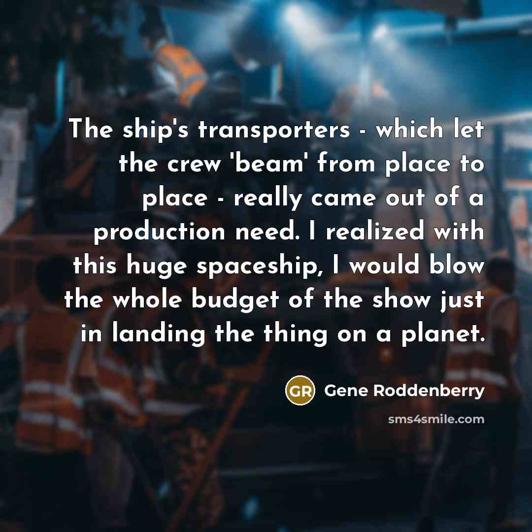 “The ship's transporters - which let the crew 'beam' from place to place - really came out of a production need. I realized with this huge spaceship, I would blow the whole budget of the show just in landing the thing on a planet.” quote by Gene Roddenberry