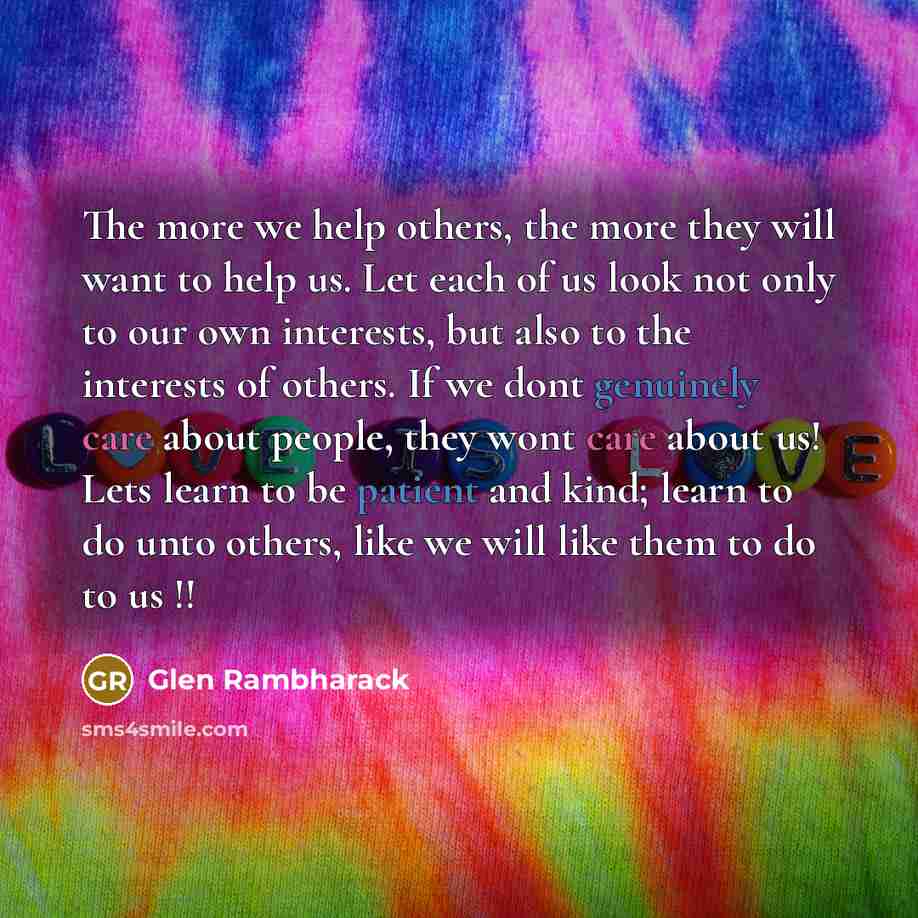 “The more we help others, the more they will want to help us. Let each of us look not only to our own interests, but also to the interests of others. If we dont genuinely care about people, they wont care about us! Lets learn to be patient and kind; learn to do unto others, like we will like them…” quote by Glen Rambharack