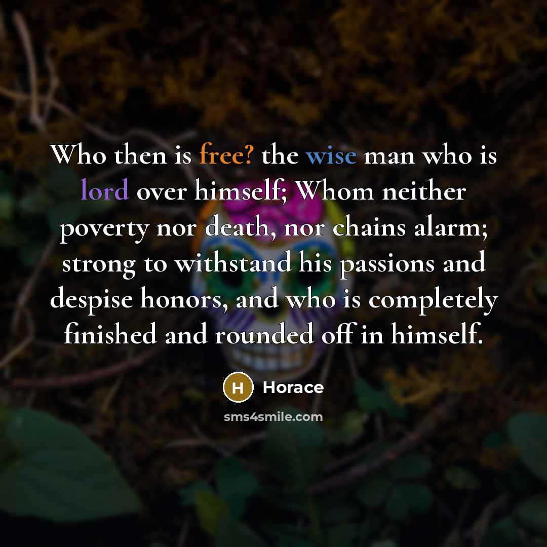 “Who then is free? the wise man who is lord over himself; Whom neither poverty nor death, nor chains alarm; strong to withstand his passions and despise honors, and who is completely finished and rounded off in himself.” quote by Horace