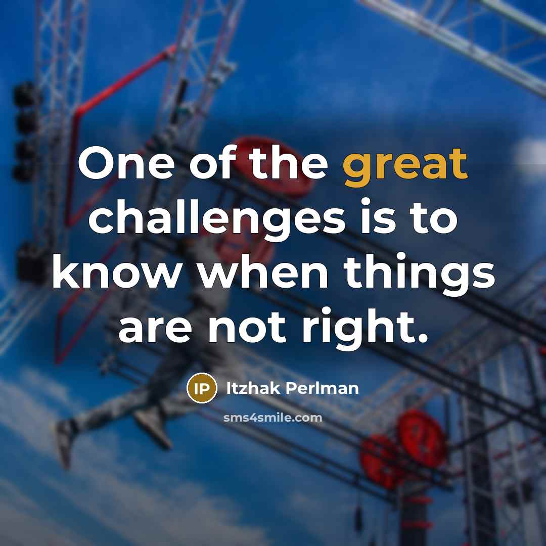 “One of the great challenges is to know when things are not right.” quote by Itzhak Perlman