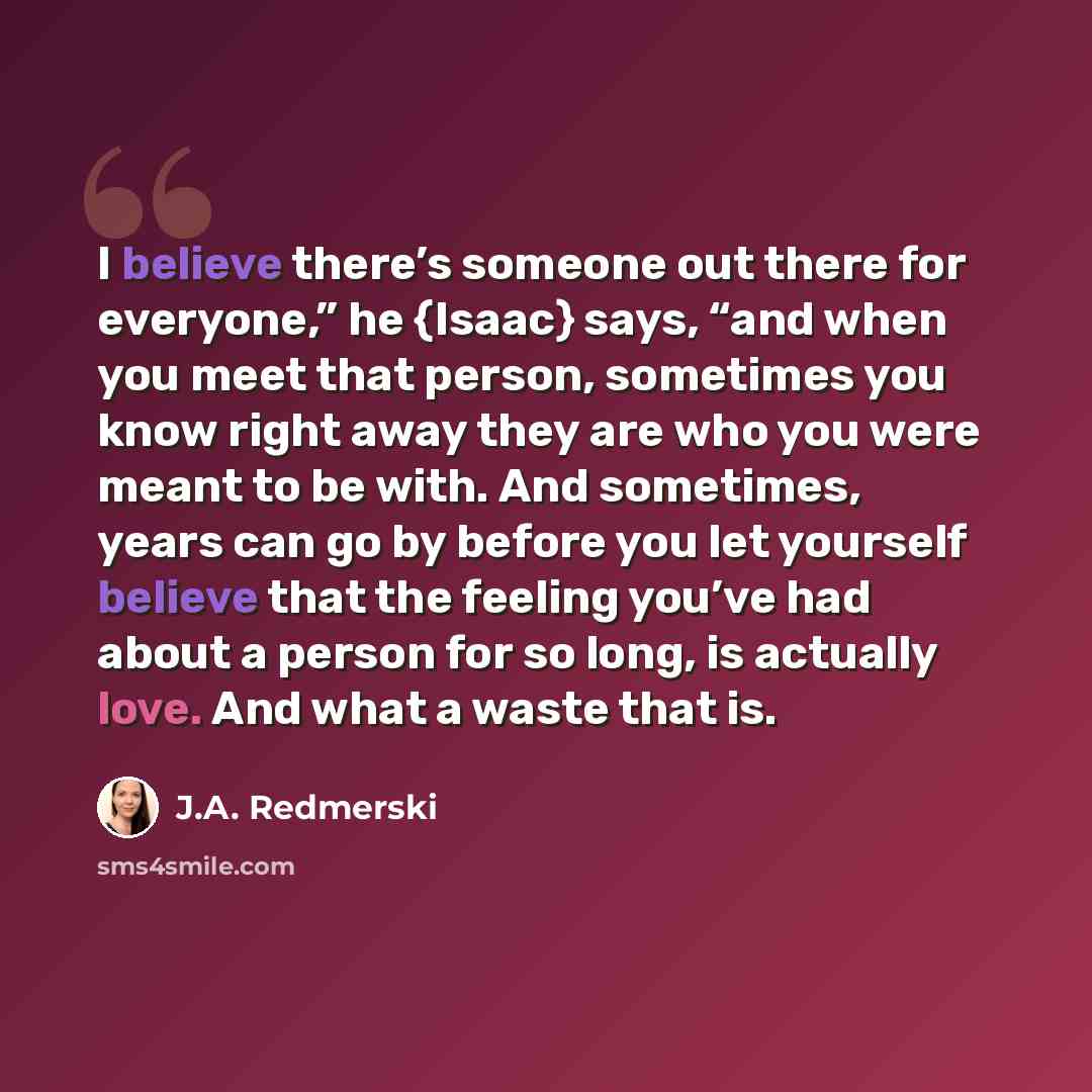 “I believe there’s someone out there for everyone,” he {Isaac} says, “and when you meet that person, sometimes you know right away they are who you were meant to be with. And sometimes, years can go by before you let yourself believe that the feeling you’ve had about a person for so long, is…” quote by J.A. Redmerski