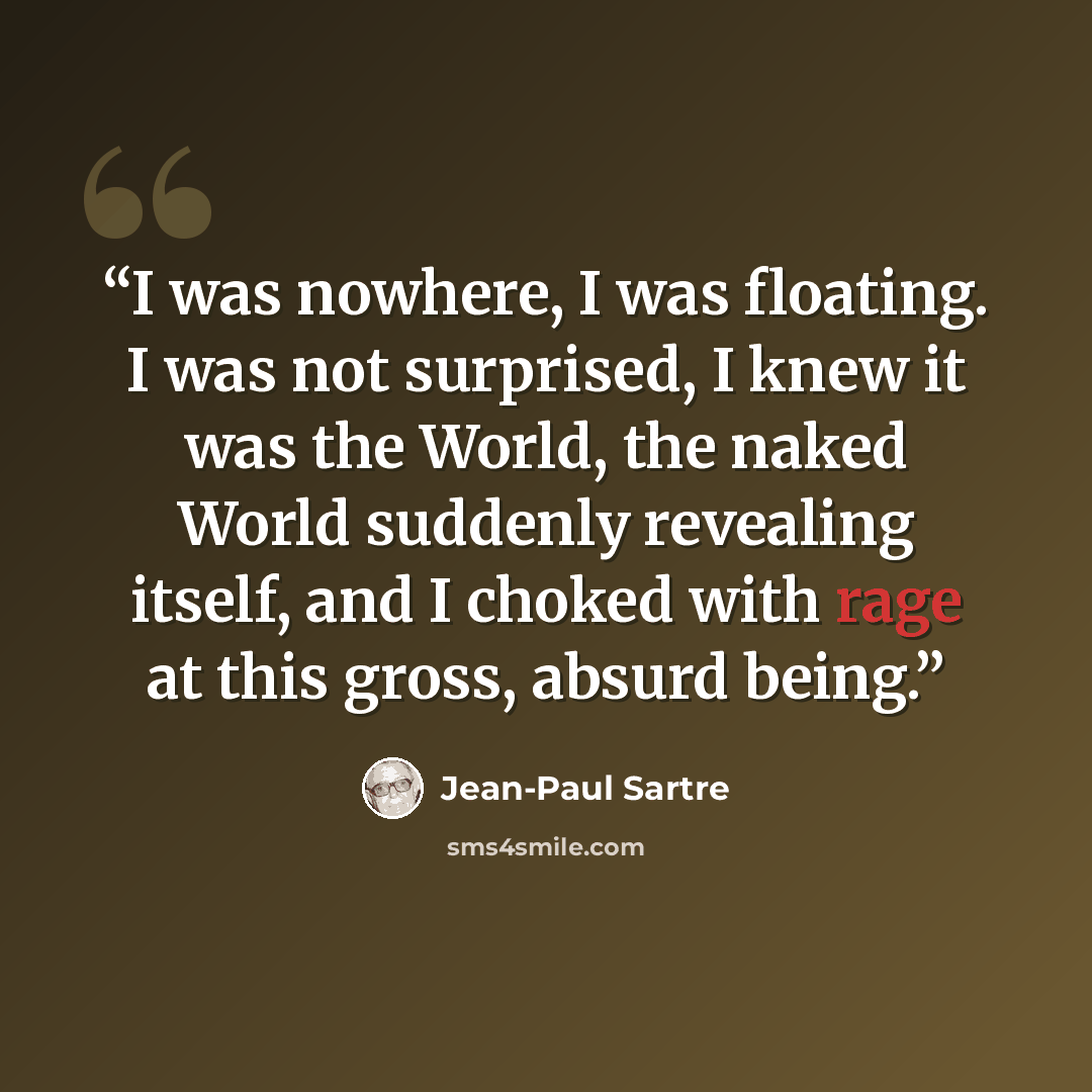 “I was nowhere, I was floating. I was not surprised, I knew it was the World, the naked World suddenly revealing itself, and I choked with rage at this gross, absurd being.” quote by Jean-Paul Sartre