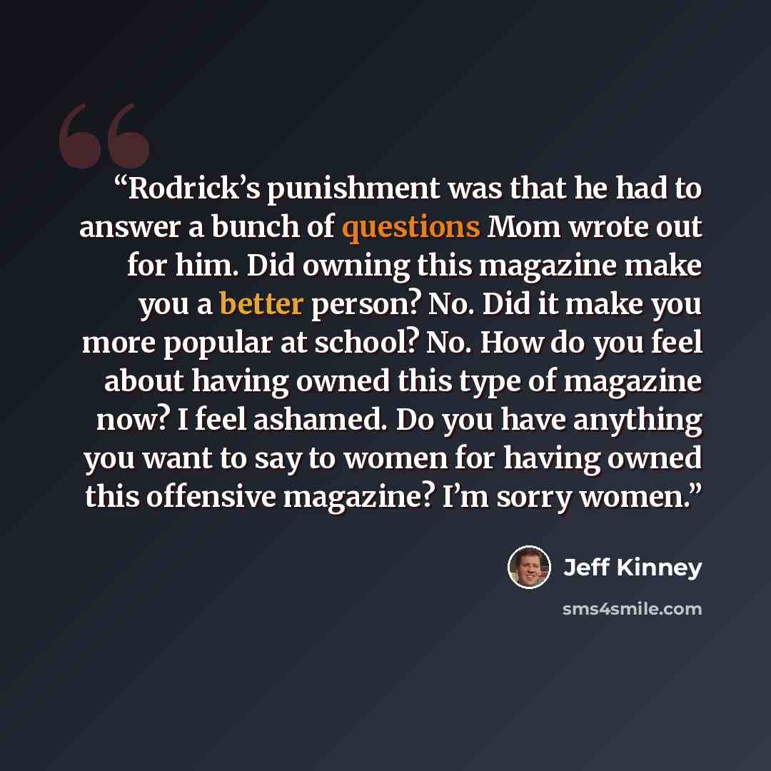 “Rodrick’s punishment was that he had to answer a bunch of questions Mom wrote out for him. Did owning this magazine make you a better person? No. Did it make you more popular at school? No. How do you feel about having owned this type of magazine now? I feel ashamed. Do you have anything you want…” quote by Jeff Kinney