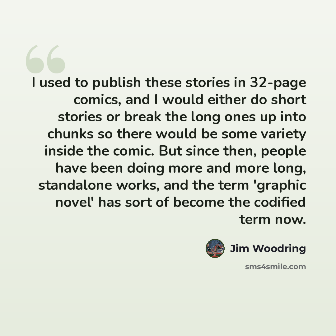 “I used to publish these stories in 32-page comics, and I would either do short stories or break the long ones up into chunks so there would be some variety inside the comic. But since then, people have been doing more and more long, standalone works, and the term 'graphic novel' has sort of become…” quote by Jim Woodring
