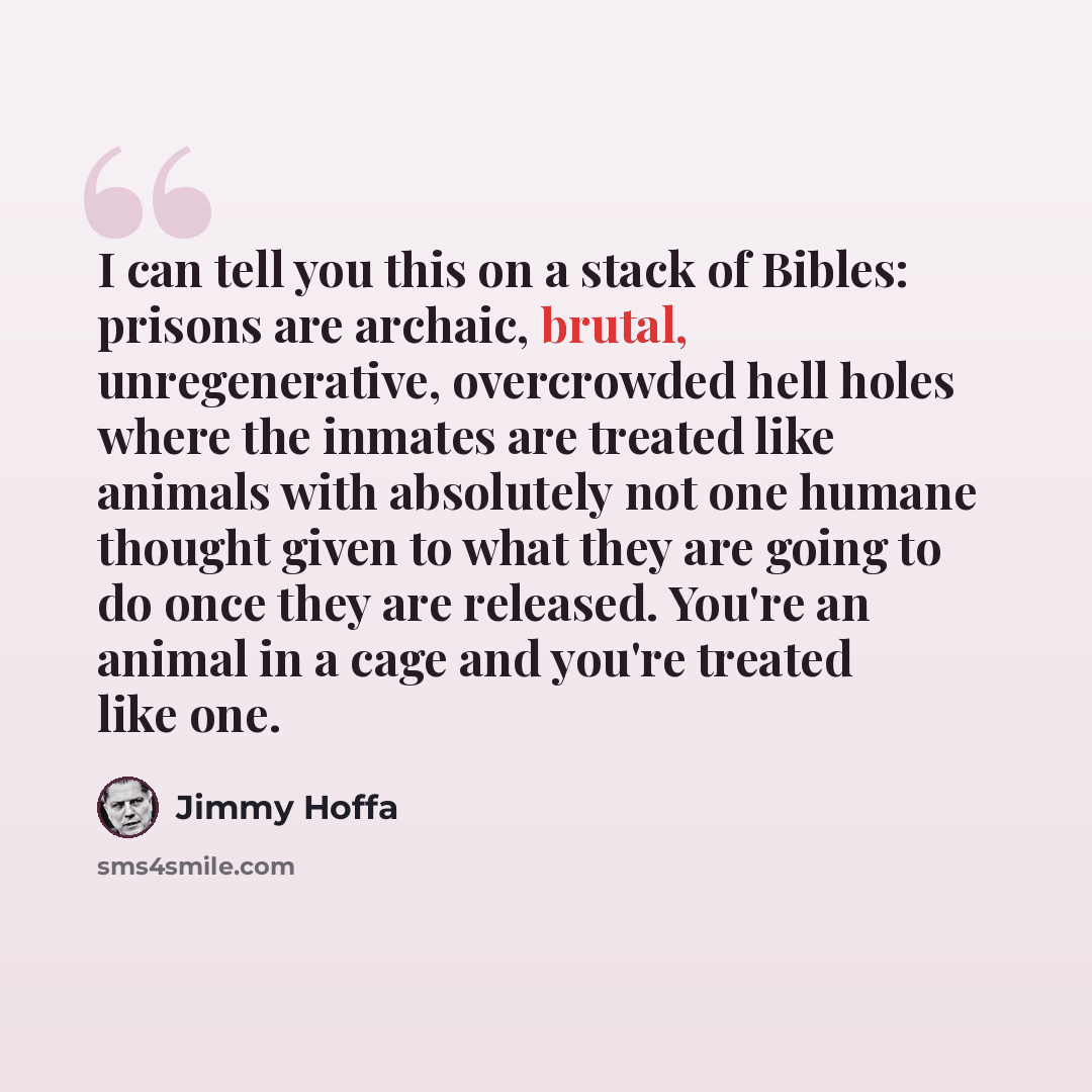 “I can tell you this on a stack of Bibles: prisons are archaic, brutal, unregenerative, overcrowded hell holes where the inmates are treated like animals with absolutely not one humane thought given to what they are going to do once they are released. You're an animal in a cage and you're treated…” quote by Jimmy Hoffa