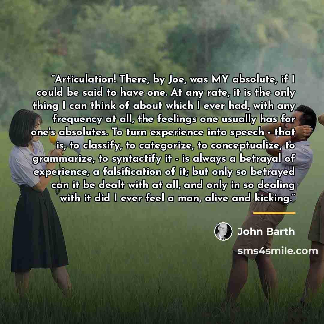 “Articulation! There, by Joe, was MY absolute, if I could be said to have one. At any rate, it is the only thing I can think of about which I ever had, with any frequency at all, the feelings one usually has for one's absolutes. To turn experience into speech - that is, to classify, to categorize…” quote by John Barth