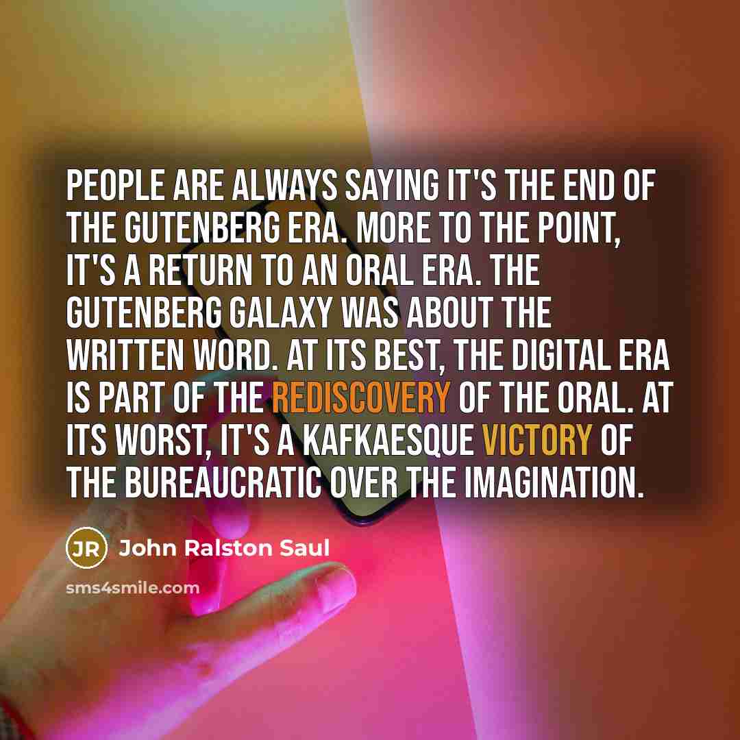 “People are always saying it's the end of the Gutenberg era. More to the point, it's a return to an oral era. The Gutenberg galaxy was about the written word. At its best, the digital era is part of the rediscovery of the oral. At its worst, it's a Kafkaesque victory of the bureaucratic over the…” quote by John Ralston Saul