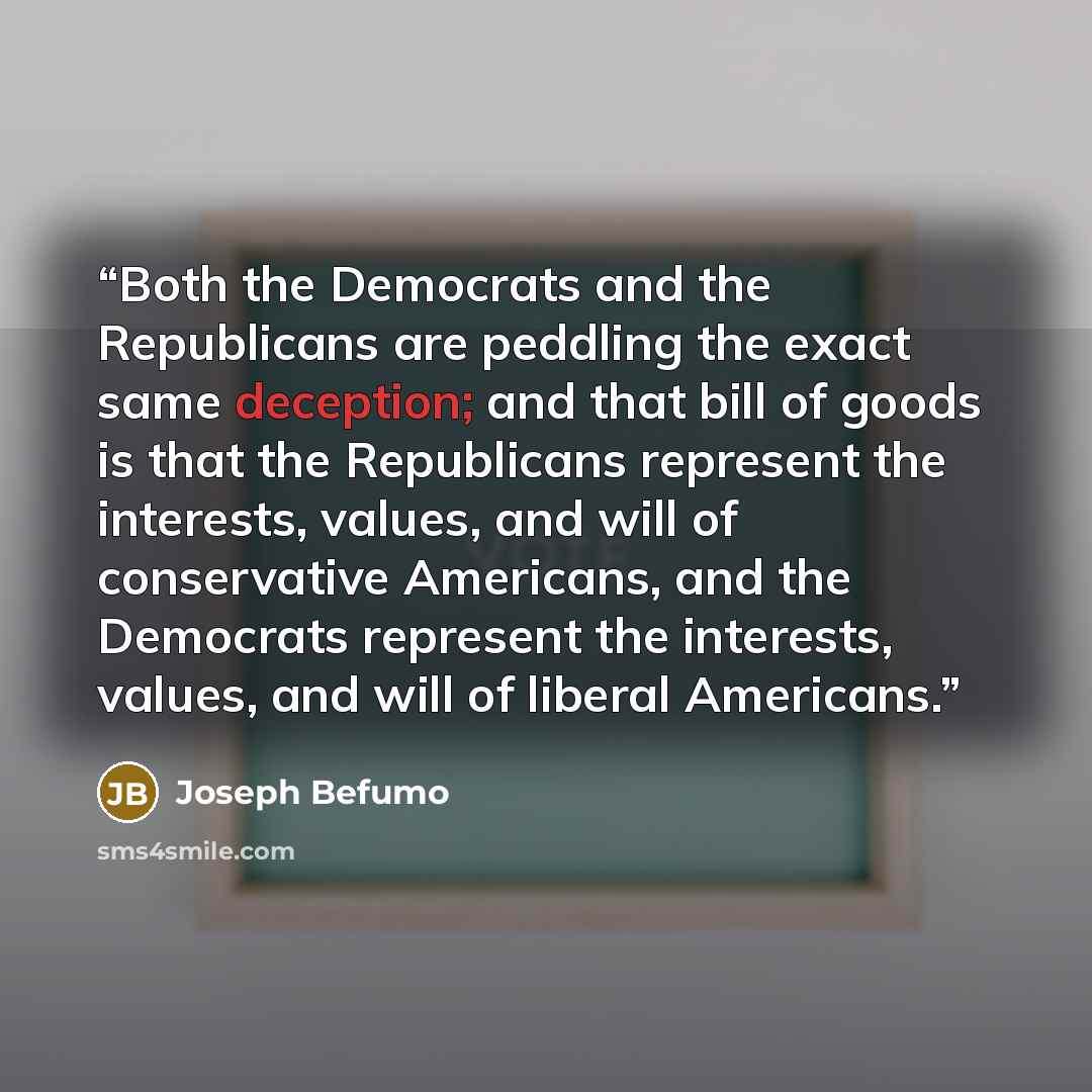 “Both the Democrats and the Republicans are peddling the exact same deception; and that bill of goods is that the Republicans represent the interests, values, and will of conservative Americans, and the Democrats represent the interests, values, and will of liberal Americans.” quote by Joseph Befumo
