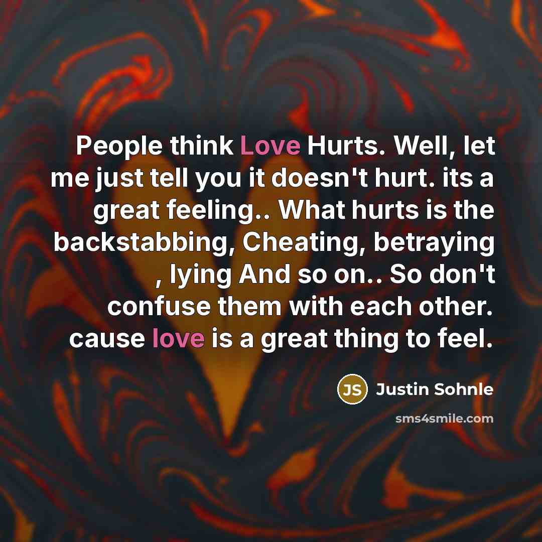 “People think Love Hurts. Well, let me just tell you it doesn't hurt. its a great feeling.. What hurts is the backstabbing, Cheating, betraying , lying And so on.. So don't confuse them with each other. cause love is a great thing to feel.” quote by Justin Sohnle