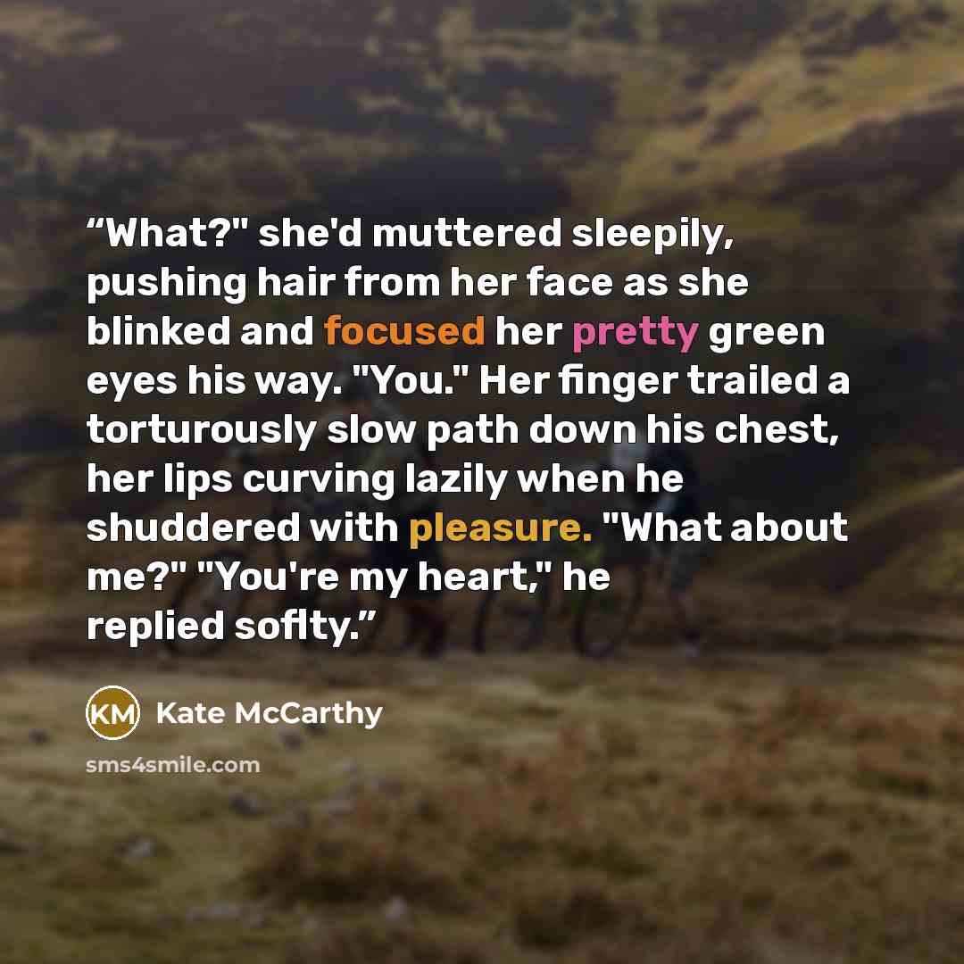 “What?" she'd muttered sleepily, pushing hair from her face as she blinked and focused her pretty green eyes his way. "You." Her finger trailed a torturously slow path down his chest, her lips curving lazily when he shuddered with pleasure. "What about me?" "You're my heart," he replied soflty.” quote by Kate McCarthy