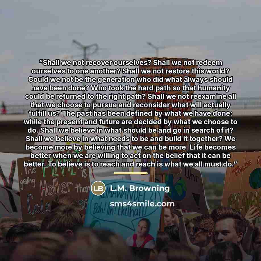 “Shall we not recover ourselves? Shall we not redeem ourselves to one another? Shall we not restore this world? Could we not be the generation who did what always should have been done? Who took the hard path so that humanity could be returned to the right path? Shall we not reexamine all that we…” quote by L.M. Browning
