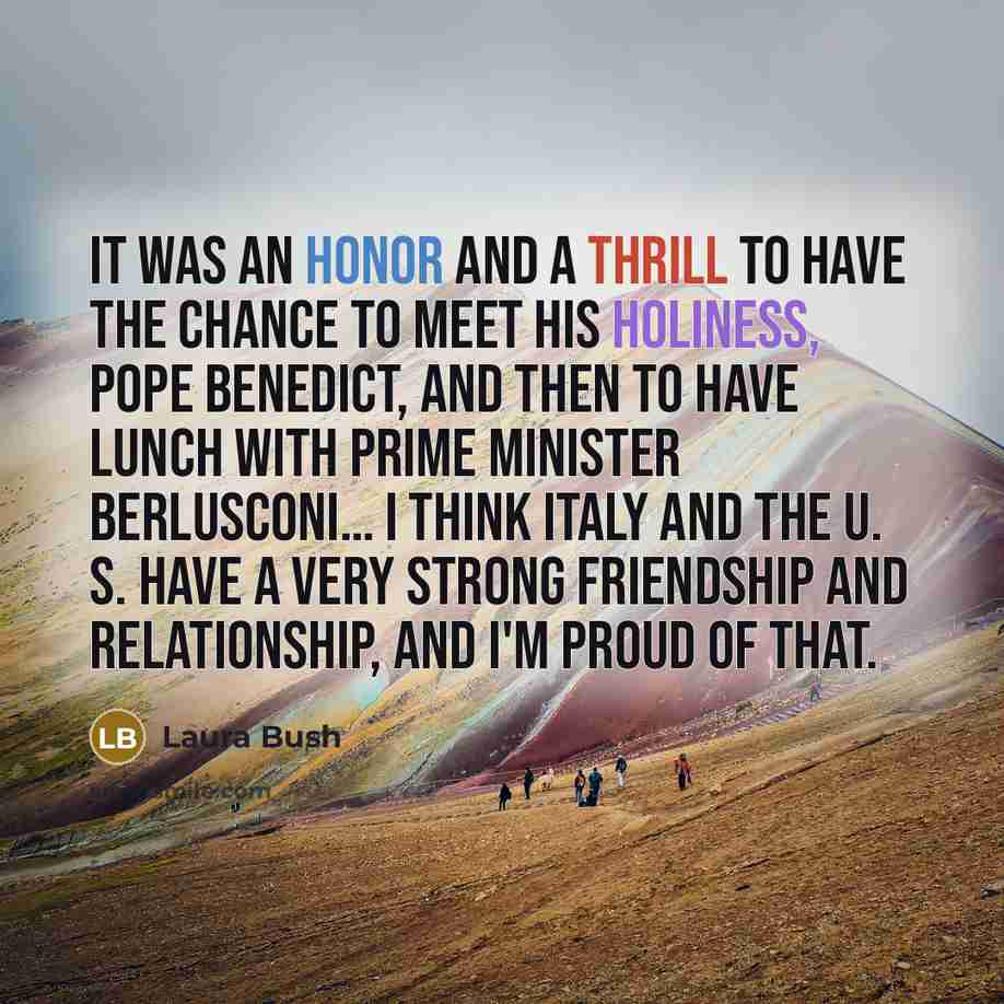 “It was an honor and a thrill to have the chance to meet His Holiness, Pope Benedict, and then to have lunch with Prime Minister Berlusconi… I think Italy and the U. S. have a very strong friendship and relationship, and I'm proud of that.” quote by Laura Bush