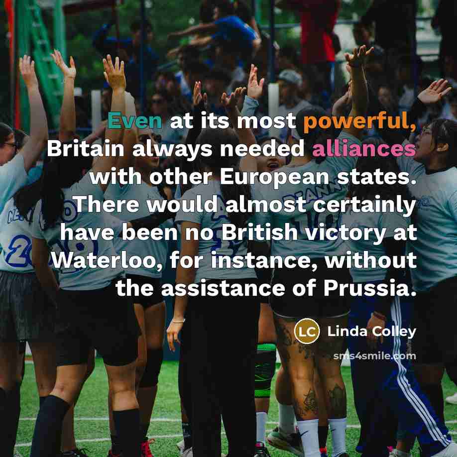 “Even at its most powerful, Britain always needed alliances with other European states. There would almost certainly have been no British victory at Waterloo, for instance, without the assistance of Prussia.” quote by Linda Colley