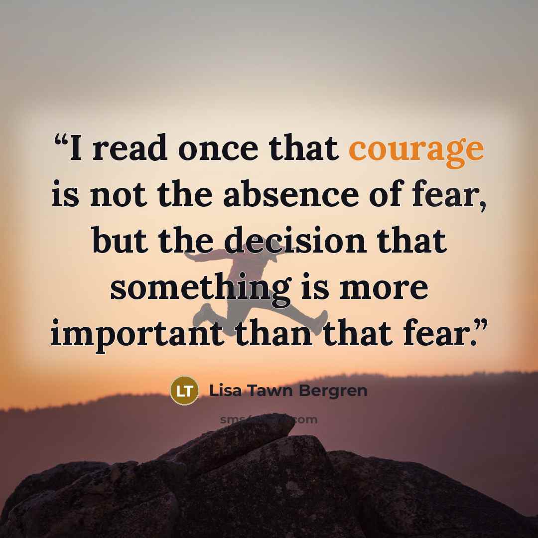 “I read once that courage is not the absence of fear, but the decision that something is more important than that fear.” quote by Lisa Tawn Bergren
