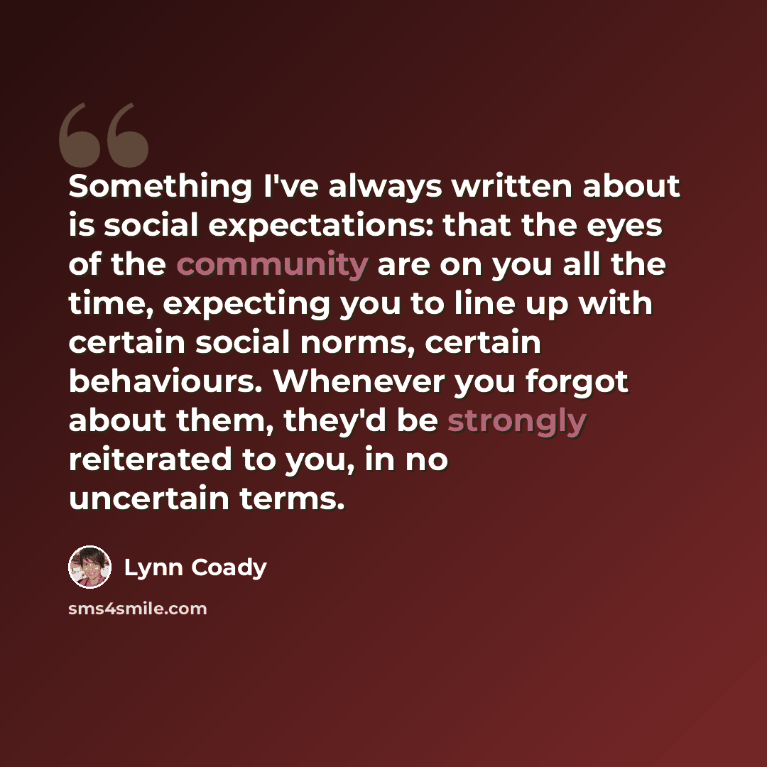 “Something I've always written about is social expectations: that the eyes of the community are on you all the time, expecting you to line up with certain social norms, certain behaviours. Whenever you forgot about them, they'd be strongly reiterated to you, in no uncertain terms.” quote by Lynn Coady