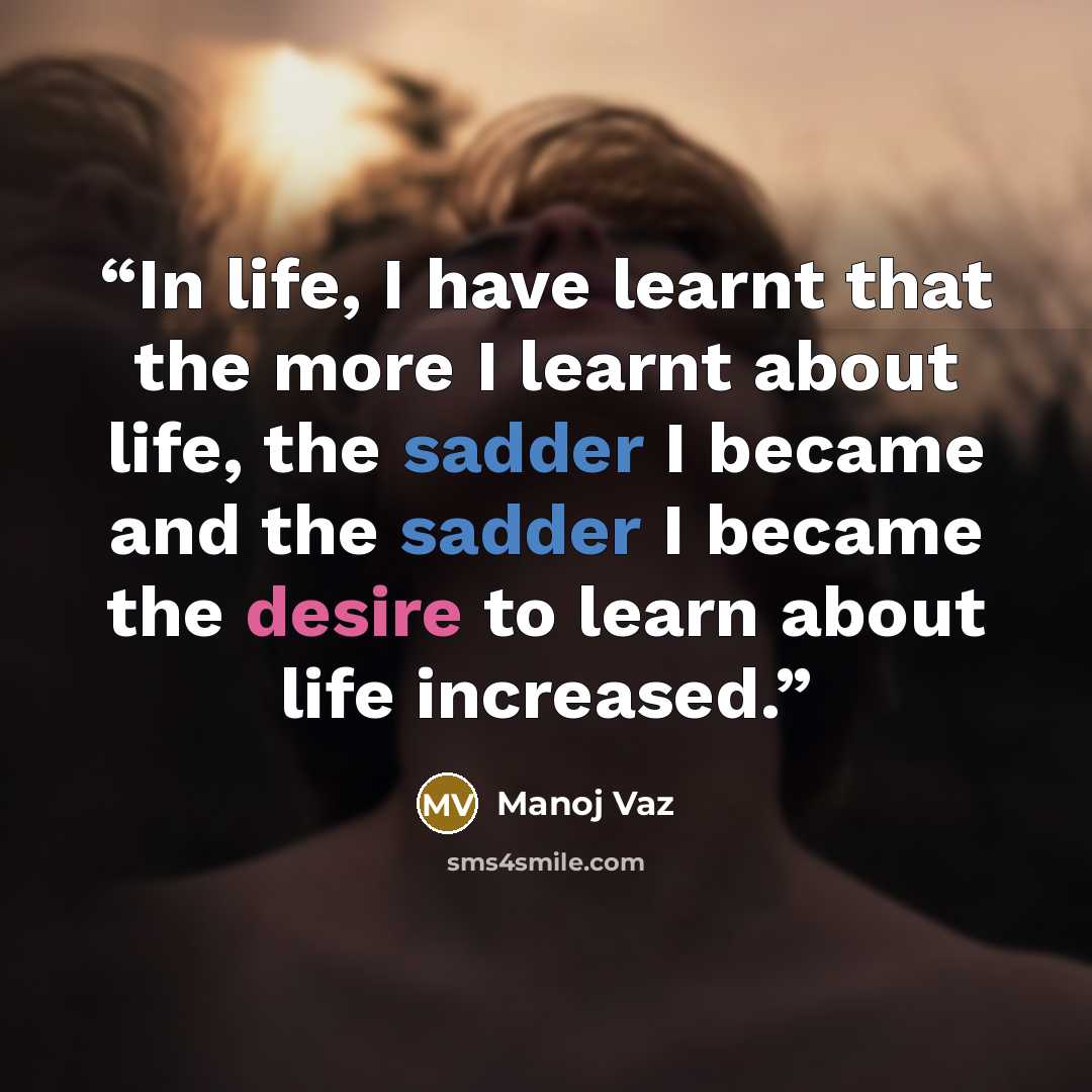 “In life, I have learnt that the more I learnt about life, the sadder I became and the sadder I became the desire to learn about life increased.” quote by Manoj Vaz