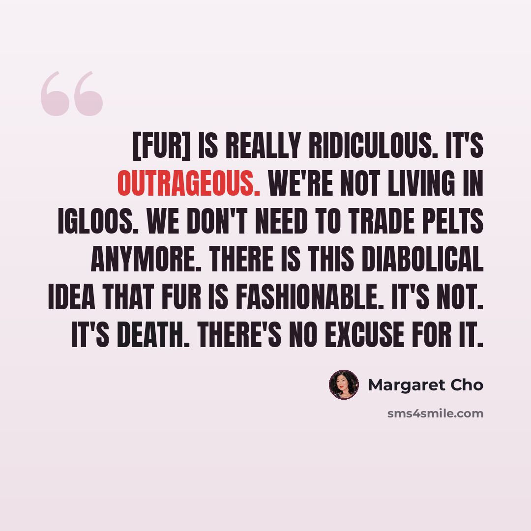 “[Fur] is really ridiculous. It's outrageous. We're not living in igloos. We don't need to trade pelts anymore. There is this diabolical idea that fur is fashionable. It's not. It's death. There's no excuse for it.” quote by Margaret Cho