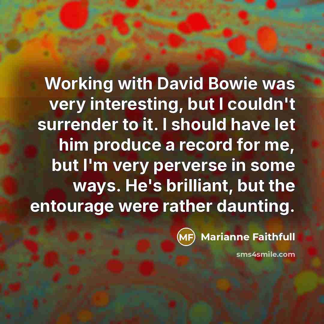 “Working with David Bowie was very interesting, but I couldn't surrender to it. I should have let him produce a record for me, but I'm very perverse in some ways. He's brilliant, but the entourage were rather daunting.” quote by Marianne Faithfull