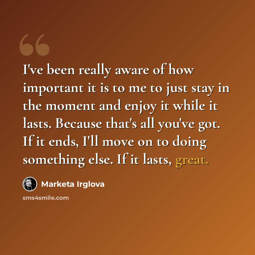 “I've been really aware of how important it is to me to just stay in the moment and enjoy it while it lasts. Because that's all you've got. If it ends, I'll move on to doing something else. If it lasts, great.” quote by Marketa Irglova