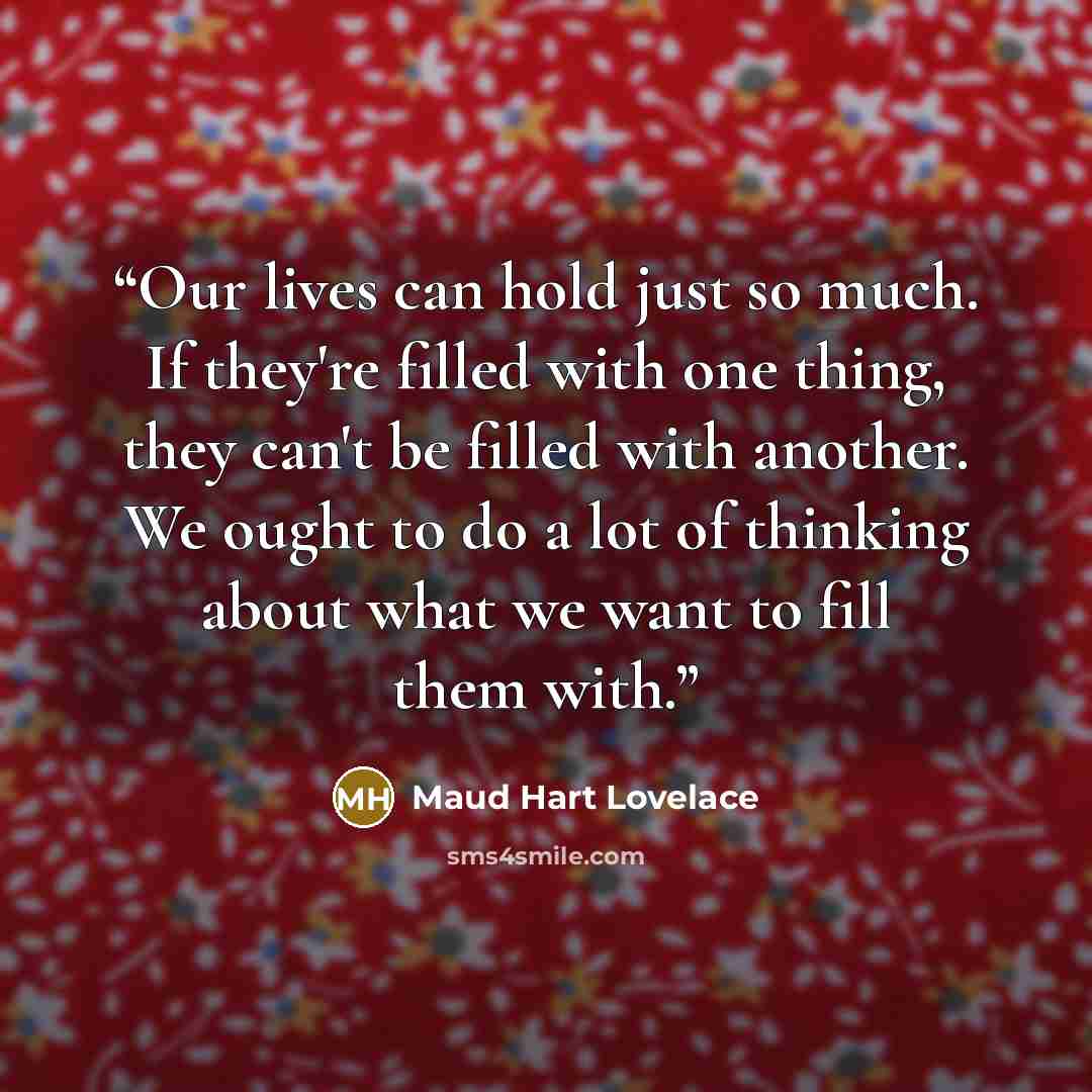 “Our lives can hold just so much. If they're filled with one thing, they can't be filled with another. We ought to do a lot of thinking about what we want to fill them with.” quote by Maud Hart Lovelace