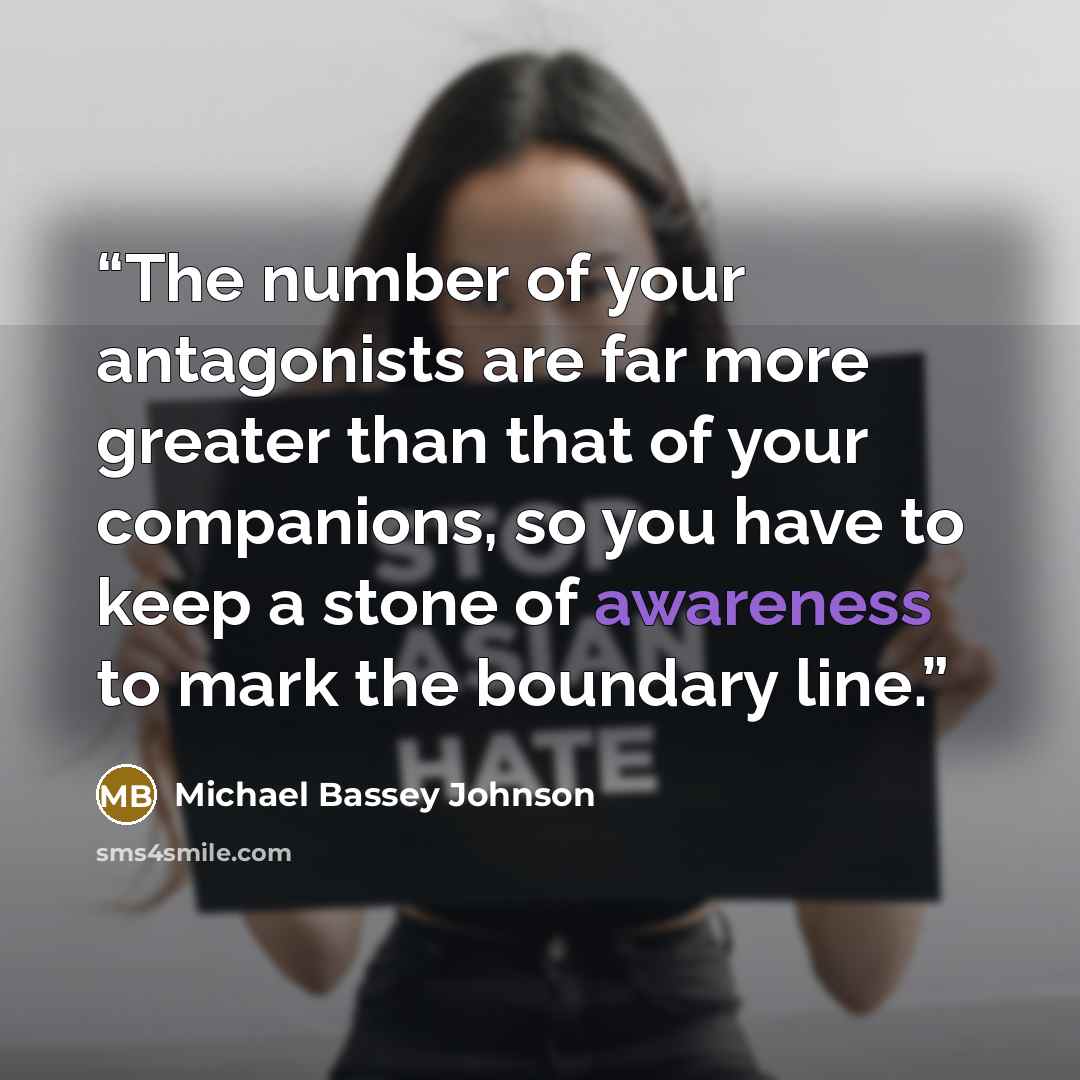“The number of your antagonists are far more greater than that of your companions, so you have to keep a stone of awareness to mark the boundary line.” quote by Michael Bassey Johnson