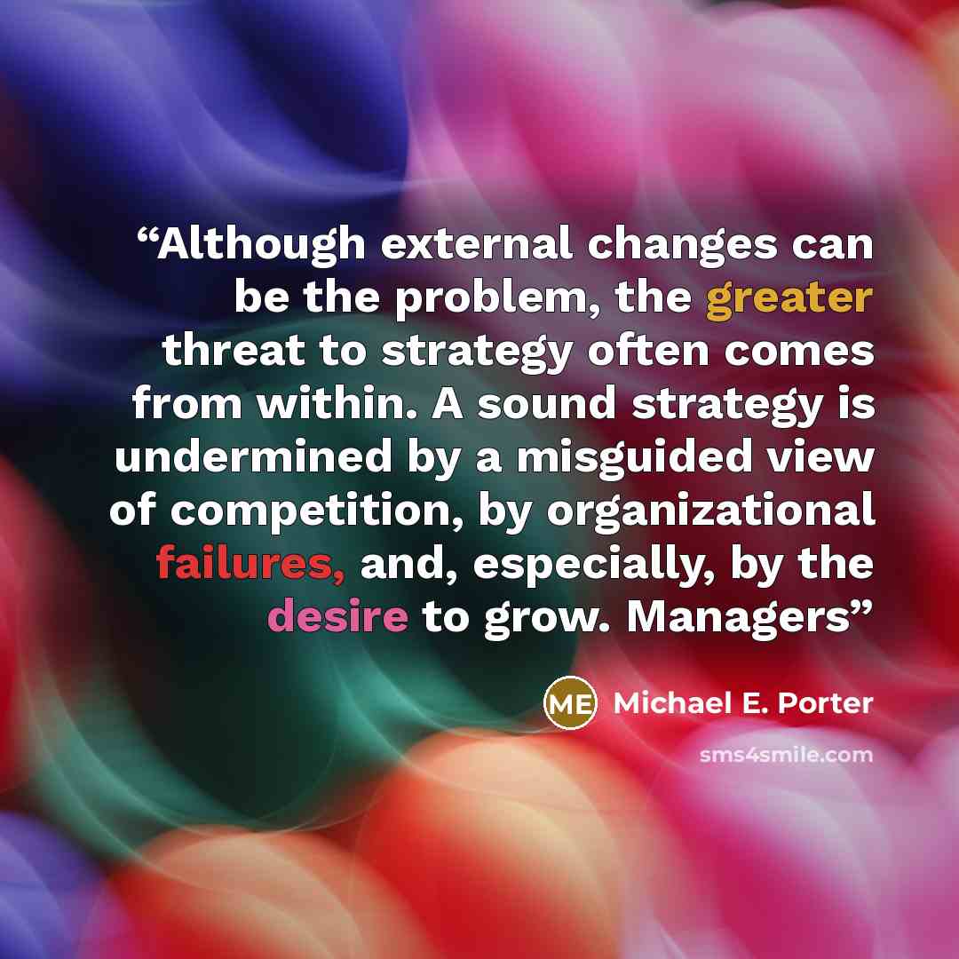 “Although external changes can be the problem, the greater threat to strategy often comes from within. A sound strategy is undermined by a misguided view of competition, by organizational failures, and, especially, by the desire to grow. Managers” quote by Michael E. Porter