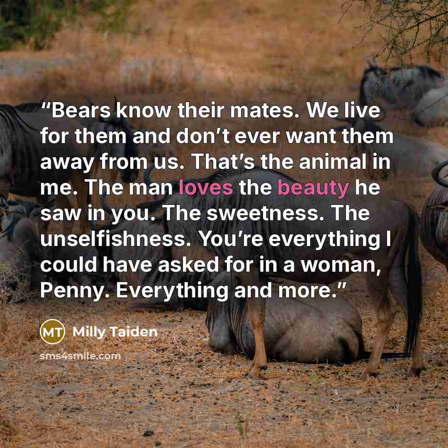 “Bears know their mates. We live for them and don’t ever want them away from us. That’s the animal in me. The man loves the beauty he saw in you. The sweetness. The unselfishness. You’re everything I could have asked for in a woman, Penny. Everything and more.” quote by Milly Taiden