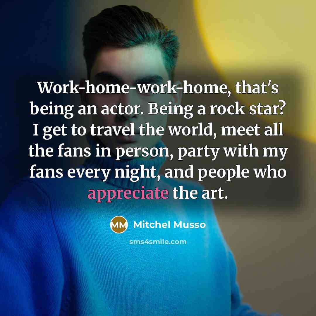 “Work-home-work-home, that's being an actor. Being a rock star? I get to travel the world, meet all the fans in person, party with my fans every night, and people who appreciate the art.” quote by Mitchel Musso